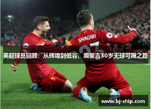 英超球员回顾：从辉煌到低谷，奥里吉30岁无球可踢之路